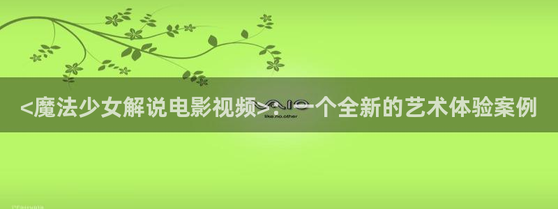 qiezi茄子视频：<魔法少女解说电影视频>：一个全新的艺术体验案例